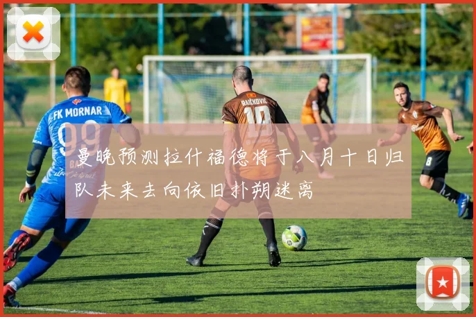 曼晚预测拉什福德将于八月十日归队未来去向依旧扑朔迷离