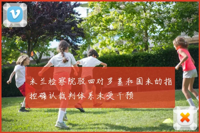 米兰检察院驳回对罗基和国米的指控确认裁判体系未受干预