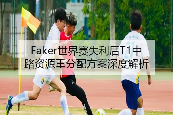 Faker世界赛失利后T1中路资源重分配方案深度解析